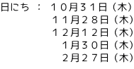 日にち ： １０月３１日（木） 　　　　　１１月２８日（木）           １２月１２日（木）          　 １月３０日（木）           　２月２７日（木）