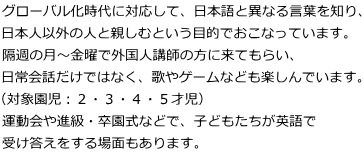 グローバル化時代に対応して、日本語と異なる言葉を知り、 日本人以外の人と親しむという目的でおこなっています。 隔週の月～金曜で外国人講師の方に来てもらい、 日常会話だけではなく、歌やゲームなども楽しんでいます。 （対象園児：２・３・４・５才児） 運動会や進級・卒園式などで、子どもたちが英語で 受け答えをする場面もあります。
