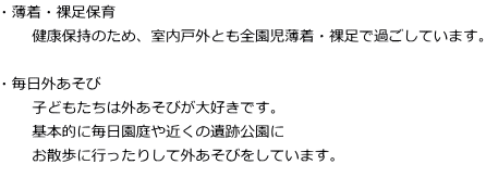 ・薄着・裸足保育 　　健康保持のため、室内戸外とも全園児薄着・裸足で過ごしています。  ・毎日外あそび 　　子どもたちは外あそびが大好きです。 　　基本的に毎日園庭や近くの遺跡公園に 　　お散歩に行ったりして外あそびをしています。
